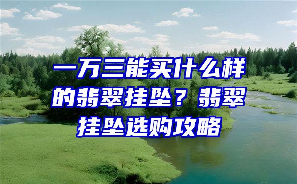 一万三能买什么样的翡翠挂坠？翡翠挂坠选购攻略