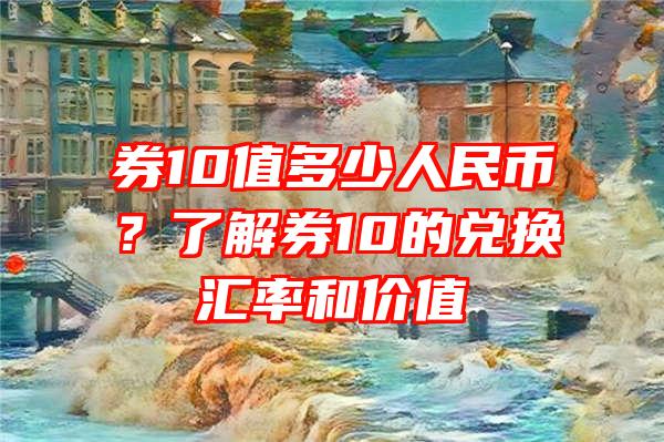 券10值多少人民币？了解券10的兑换汇率和价值