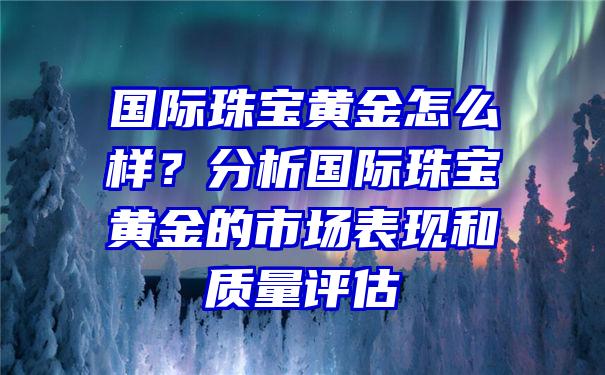 国际珠宝黄金怎么样？分析国际珠宝黄金的市场表现和质量评估