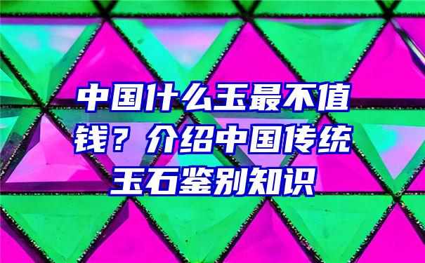 中国什么玉最不值钱？介绍中国传统玉石鉴别知识