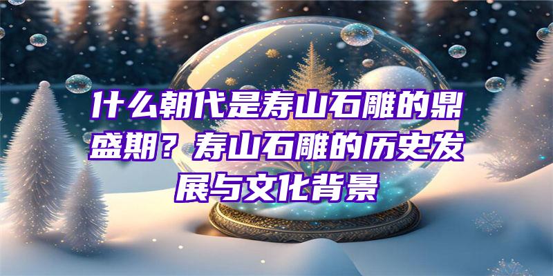 什么朝代是寿山石雕的鼎盛期？寿山石雕的历史发展与文化背景