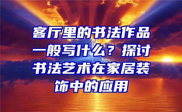 客厅里的书法作品一般写什么？探讨书法艺术在家居装饰中的应用