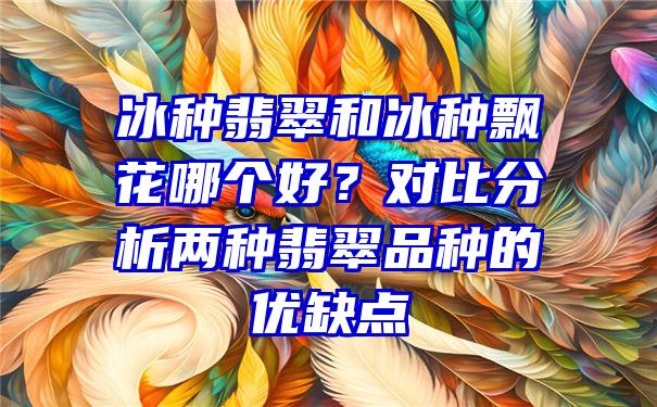 冰种翡翠和冰种飘花哪个好？对比分析两种翡翠品种的优缺点