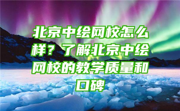 北京中绘网校怎么样？了解北京中绘网校的教学质量和口碑