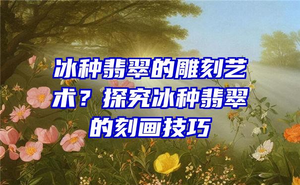 冰种翡翠的雕刻艺术？探究冰种翡翠的刻画技巧