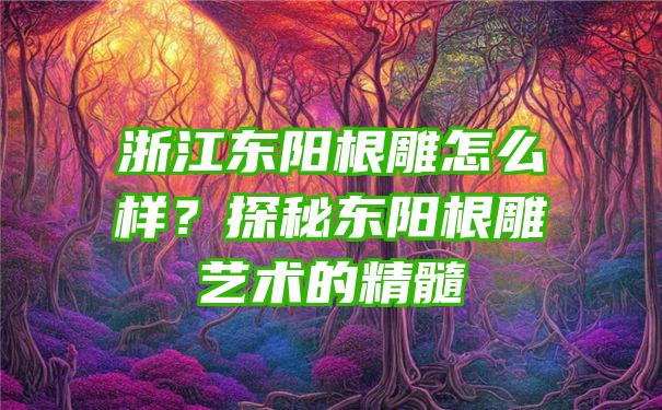 浙江东阳根雕怎么样？探秘东阳根雕艺术的精髓