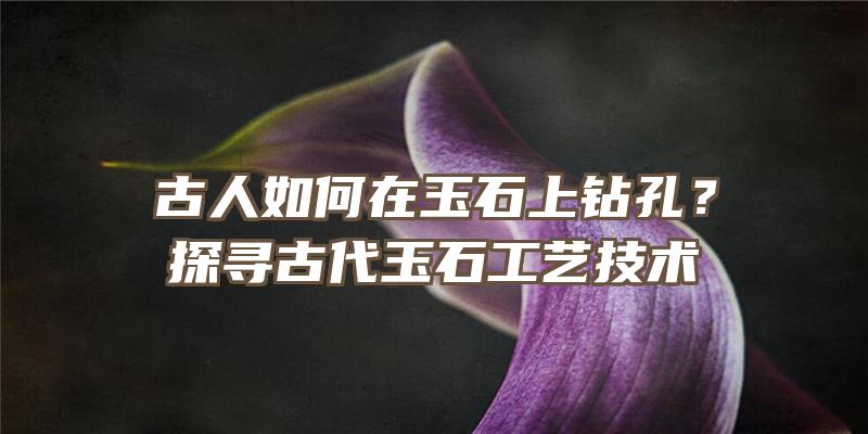 古人如何在玉石上钻孔？探寻古代玉石工艺技术