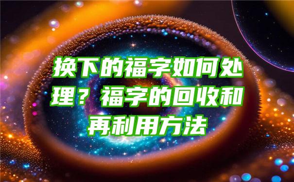 换下的福字如何处理？福字的回收和再利用方法