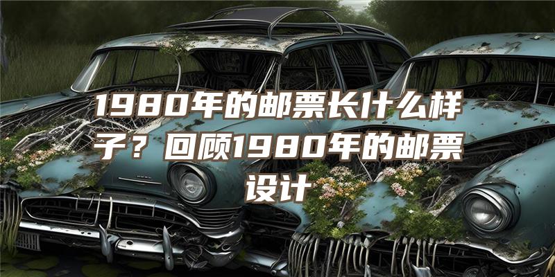 1980年的邮票长什么样子？回顾1980年的邮票设计