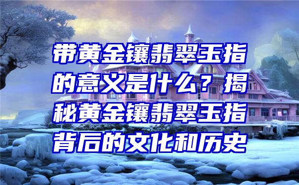 带黄金镶翡翠玉指的意义是什么？揭秘黄金镶翡翠玉指背后的文化和历史