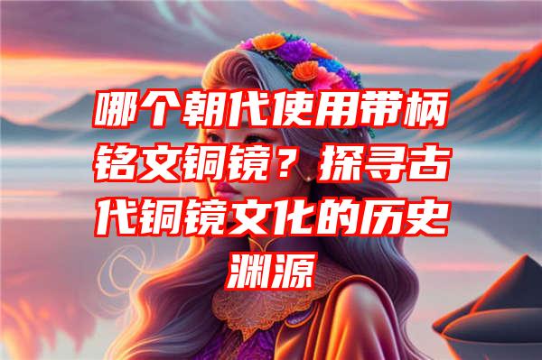 哪个朝代使用带柄铭文铜镜？探寻古代铜镜文化的历史渊源