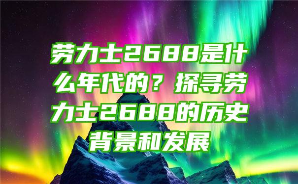 劳力士2688是什么年代的？探寻劳力士2688的历史背景和发展