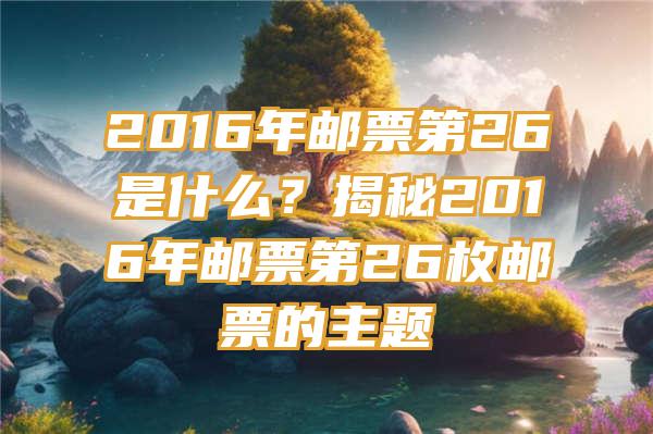 2016年邮票第26是什么？揭秘2016年邮票第26枚邮票的主题