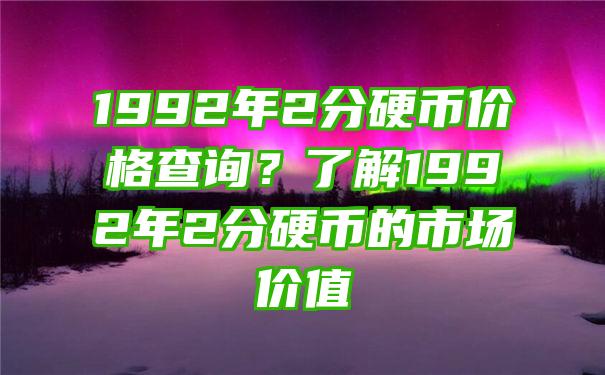 1992年2分硬币价格查询？了解1992年2分硬币的市场价值