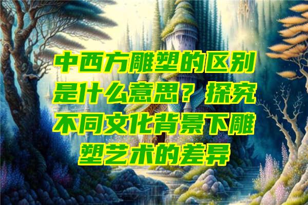 中西方雕塑的区别是什么意思？探究不同文化背景下雕塑艺术的差异