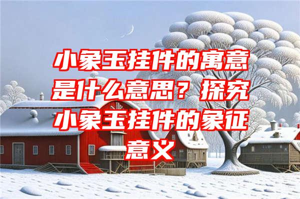 小象玉挂件的寓意是什么意思？探究小象玉挂件的象征意义