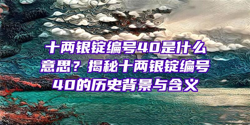 十两银锭编号40是什么意思？揭秘十两银锭编号40的历史背景与含义