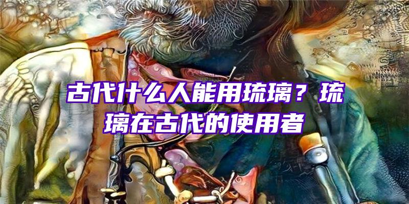 古代什么人能用琉璃？琉璃在古代的使用者