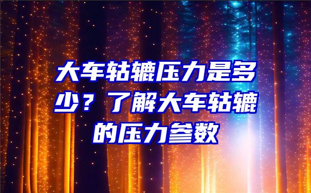 大车轱辘压力是多少？了解大车轱辘的压力参数