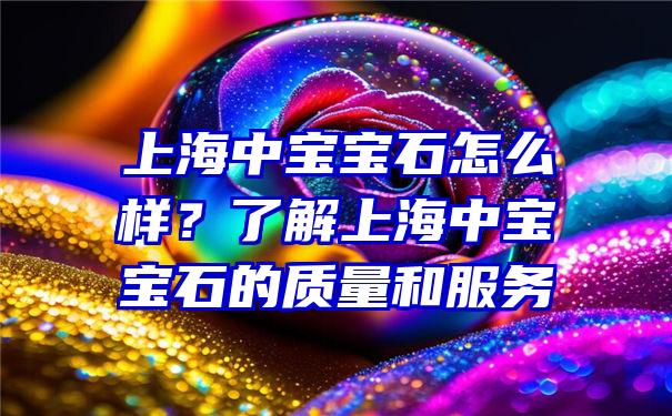 上海中宝宝石怎么样？了解上海中宝宝石的质量和服务