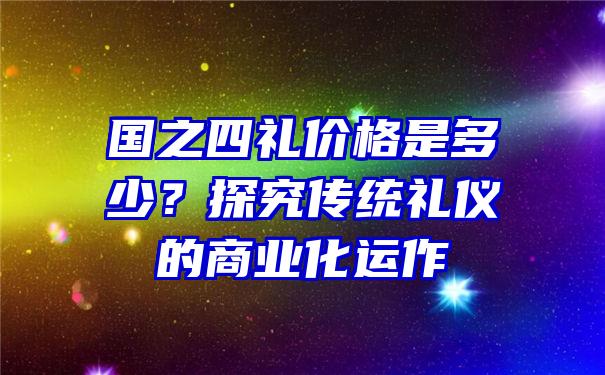 国之四礼价格是多少？探究传统礼仪的商业化运作