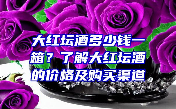 大红坛酒多少钱一箱？了解大红坛酒的价格及购买渠道