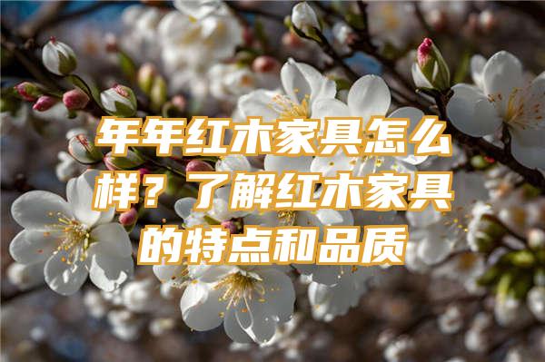 年年红木家具怎么样？了解红木家具的特点和品质