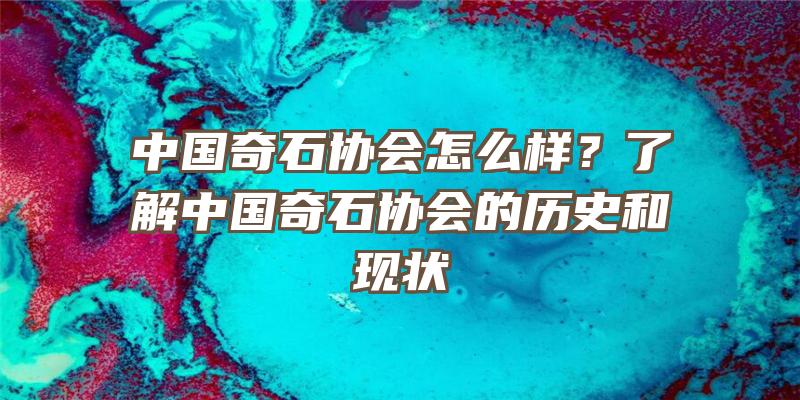 中国奇石协会怎么样？了解中国奇石协会的历史和现状