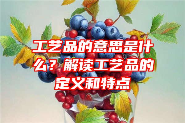 工艺品的意思是什么？解读工艺品的定义和特点