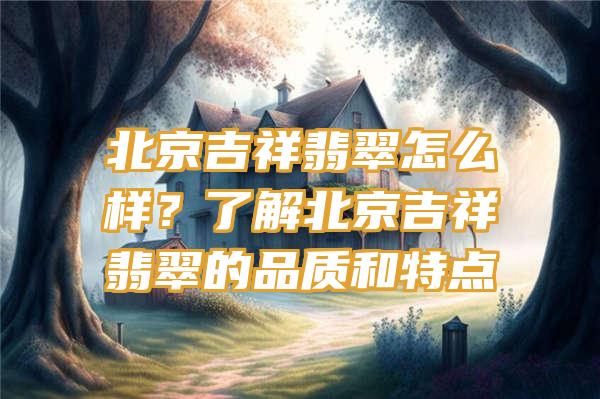 北京吉祥翡翠怎么样？了解北京吉祥翡翠的品质和特点