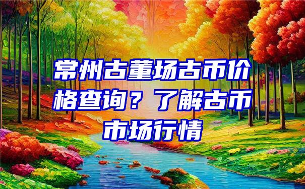 常州古董场古币价格查询？了解古币市场行情