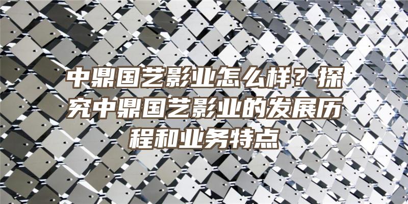 中鼎国艺影业怎么样？探究中鼎国艺影业的发展历程和业务特点