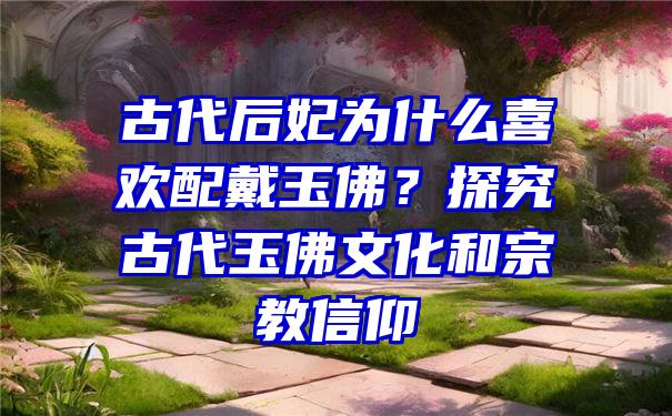 古代后妃为什么喜欢配戴玉佛？探究古代玉佛文化和宗教信仰