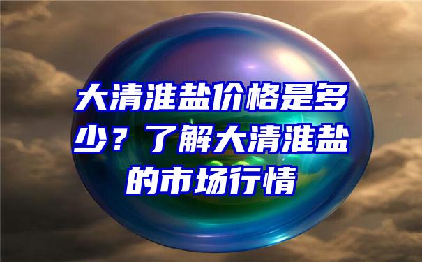 大清淮盐价格是多少？了解大清淮盐的市场行情