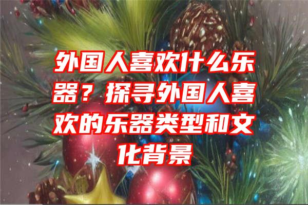 外国人喜欢什么乐器？探寻外国人喜欢的乐器类型和文化背景