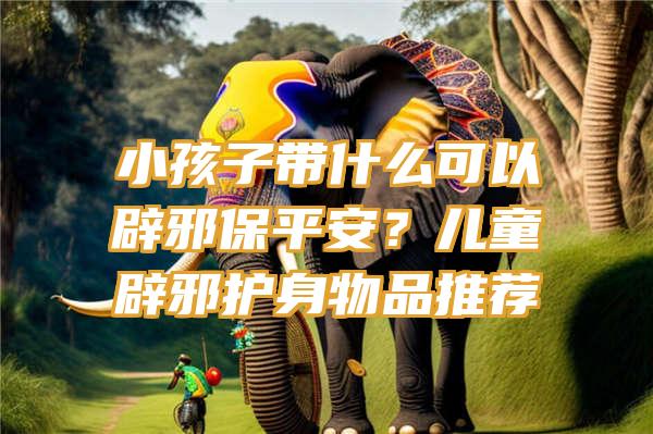 小孩子带什么可以辟邪保平安？儿童辟邪护身物品推荐