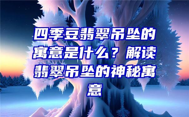 四季豆翡翠吊坠的寓意是什么？解读翡翠吊坠的神秘寓意