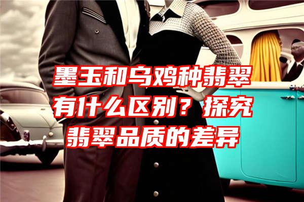 墨玉和乌鸡种翡翠有什么区别？探究翡翠品质的差异