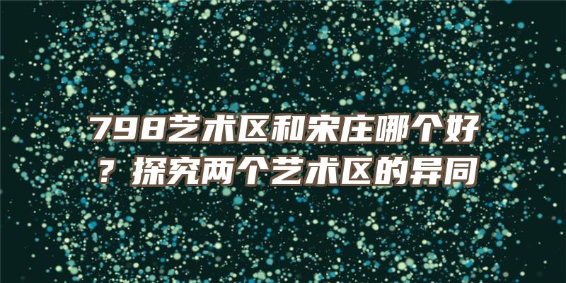 798艺术区和宋庄哪个好？探究两个艺术区的异同