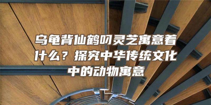 乌龟背仙鹤叼灵芝寓意着什么？探究中华传统文化中的动物寓意