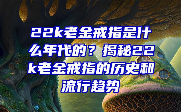 22k老金戒指是什么年代的？揭秘22k老金戒指的历史和流行趋势