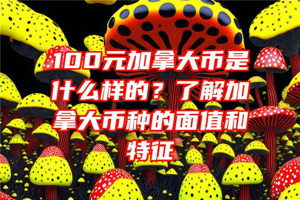 100元加拿大币是什么样的？了解加拿大币种的面值和特征