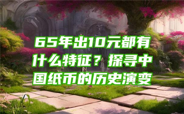 65年出10元都有什么特征？探寻中国纸币的历史演变