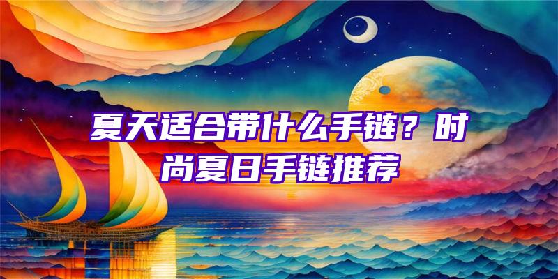 夏天适合带什么手链？时尚夏日手链推荐