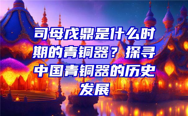 司母戊鼎是什么时期的青铜器？探寻中国青铜器的历史发展