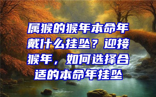 属猴的猴年本命年戴什么挂坠？迎接猴年，如何选择合适的本命年挂坠