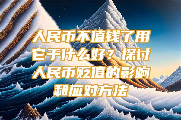 人民币不值钱了用它干什么好？探讨人民币贬值的影响和应对方法