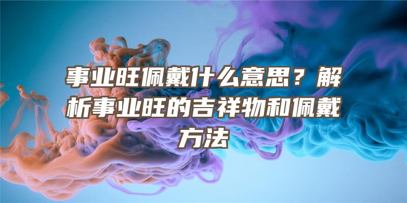 事业旺佩戴什么意思？解析事业旺的吉祥物和佩戴方法