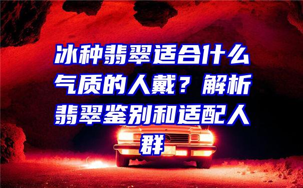 冰种翡翠适合什么气质的人戴？解析翡翠鉴别和适配人群