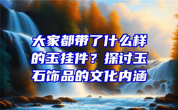 大家都带了什么样的玉挂件？探讨玉石饰品的文化内涵